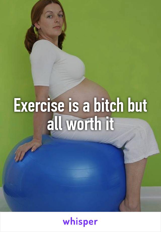 Exercise is a bitch but all worth it