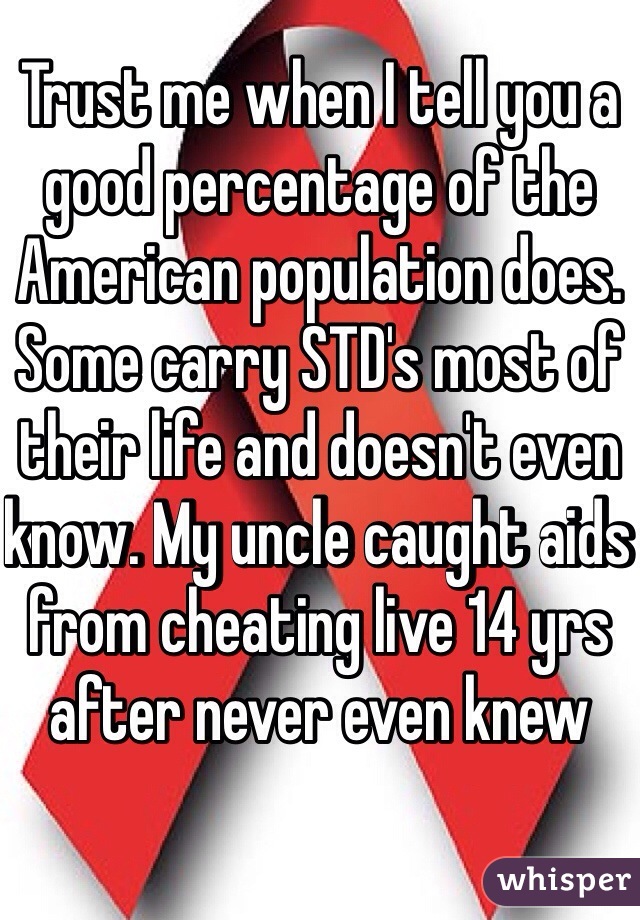 Trust me when I tell you a good percentage of the American population does. Some carry STD's most of their life and doesn't even know. My uncle caught aids from cheating live 14 yrs after never even knew 