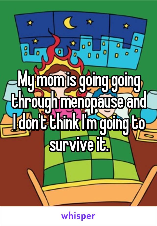 My mom is going going through menopause and I don't think I'm going to survive it.