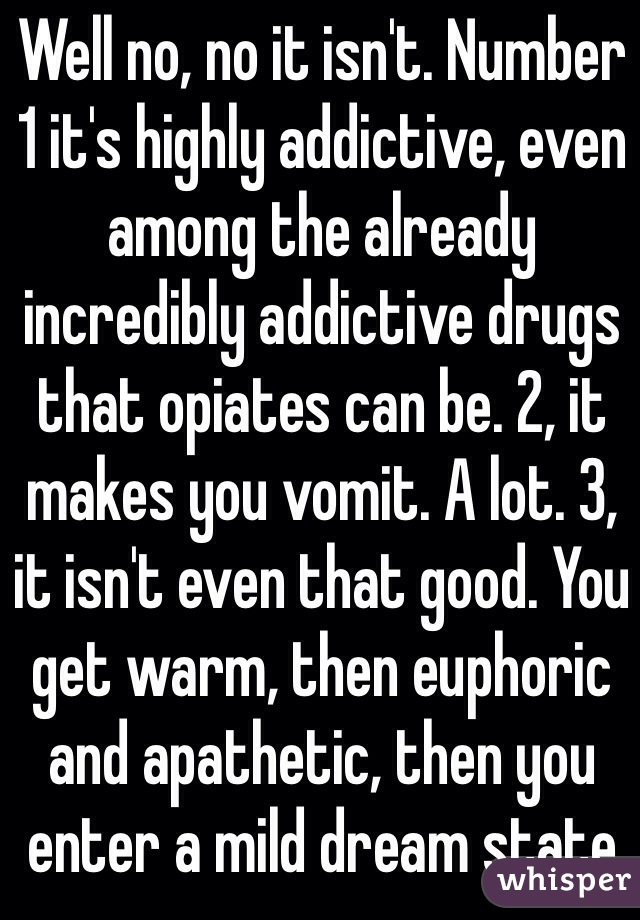 Well no, no it isn't. Number 1 it's highly addictive, even among the already incredibly addictive drugs that opiates can be. 2, it makes you vomit. A lot. 3, it isn't even that good. You get warm, then euphoric and apathetic, then you enter a mild dream state 