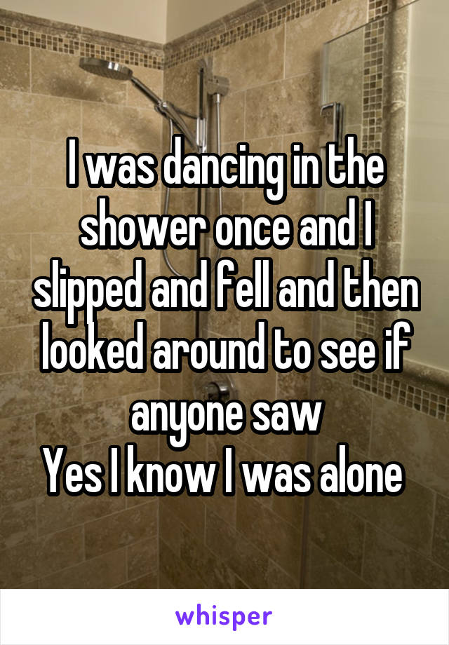 I was dancing in the shower once and I slipped and fell and then looked around to see if anyone saw
Yes I know I was alone 