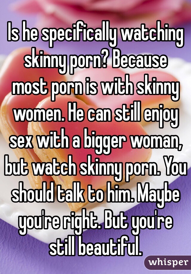 Is he specifically watching skinny porn? Because most porn is with skinny women. He can still enjoy sex with a bigger woman, but watch skinny porn. You should talk to him. Maybe you're right. But you're still beautiful. 