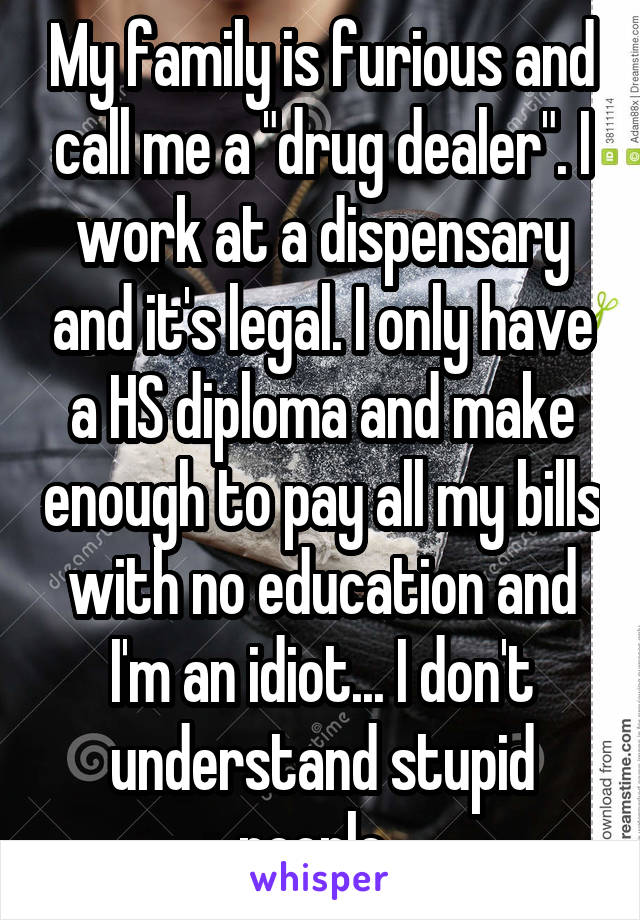 My family is furious and call me a "drug dealer". I work at a dispensary and it's legal. I only have a HS diploma and make enough to pay all my bills with no education and I'm an idiot... I don't understand stupid people. 