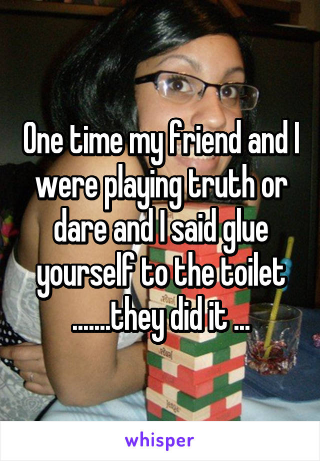 One time my friend and I were playing truth or dare and I said glue yourself to the toilet .......they did it ...