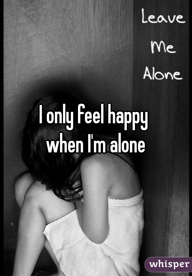 I only feel happy 
when I'm alone
