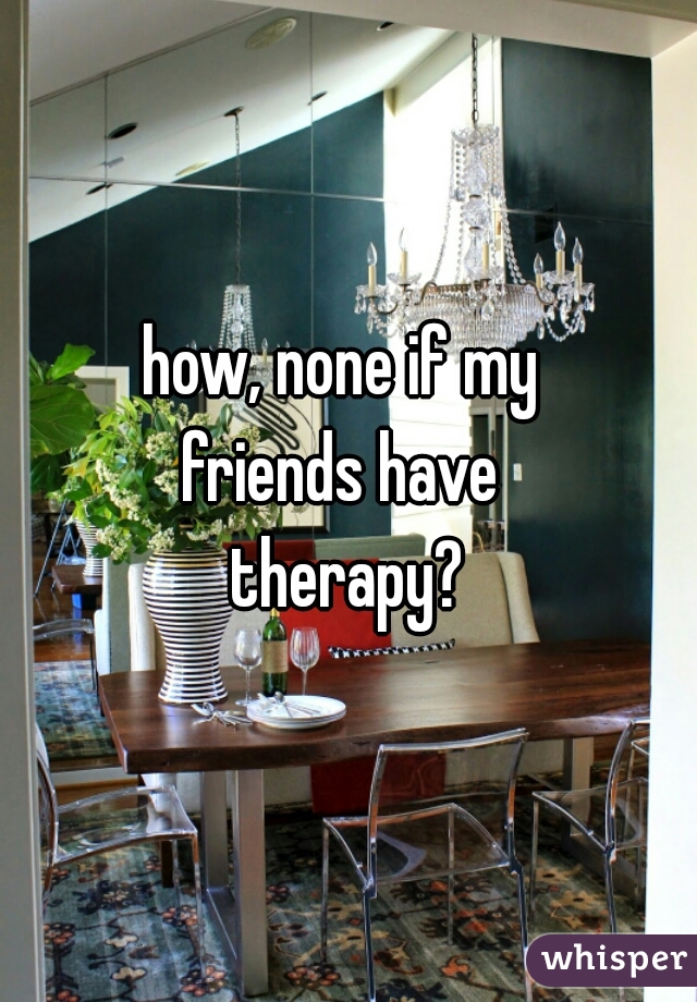 how, none if my 
friends have 
therapy?