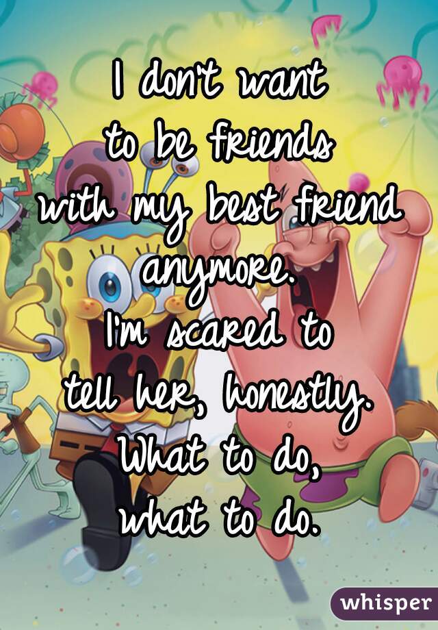 I don't want
to be friends
with my best friend
anymore.
I'm scared to
tell her, honestly.
What to do,
what to do.