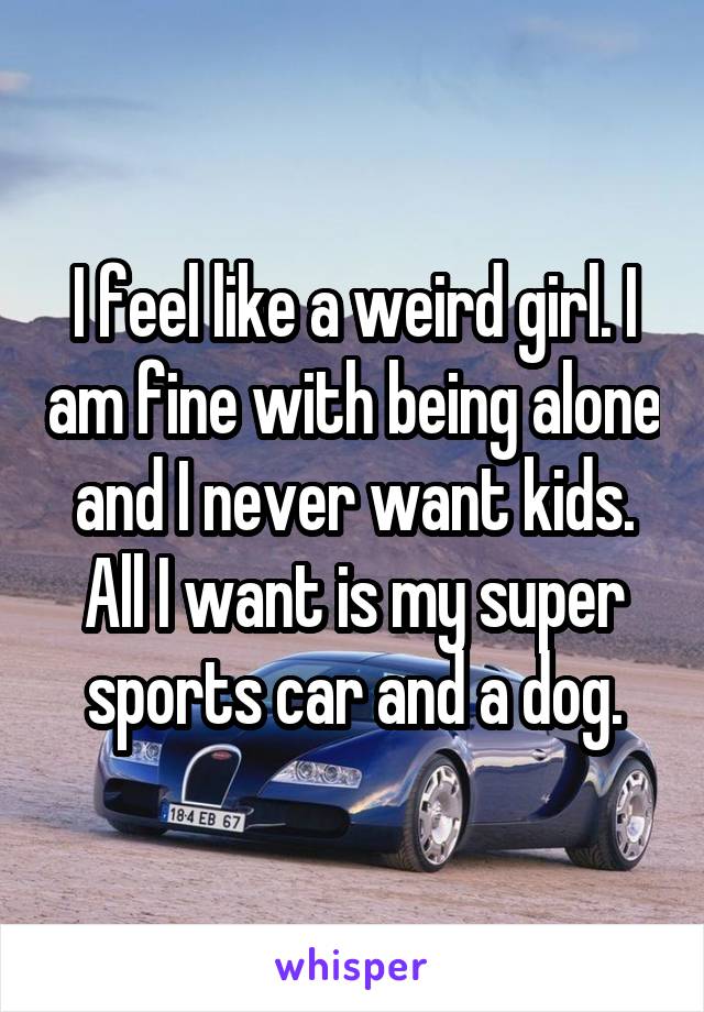 I feel like a weird girl. I am fine with being alone and I never want kids. All I want is my super sports car and a dog.