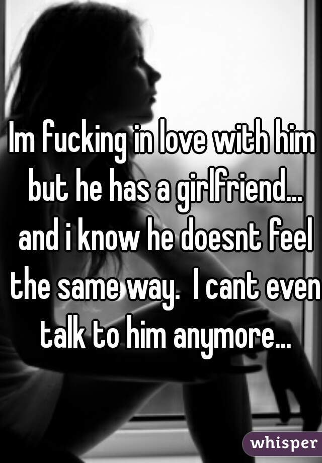 Im fucking in love with him but he has a girlfriend... and i know he doesnt feel the same way.  I cant even talk to him anymore...