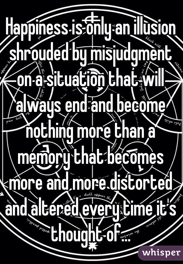 Happiness is only an illusion shrouded by misjudgment on a situation that will always end and become nothing more than a memory that becomes more and more distorted and altered every time it's thought of...