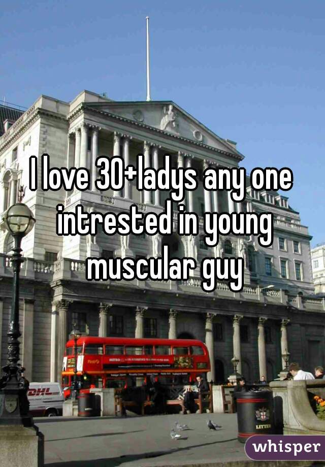 I love 30+ladys any one intrested in young muscular guy