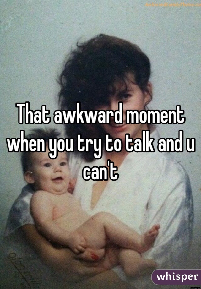 That awkward moment when you try to talk and u can't