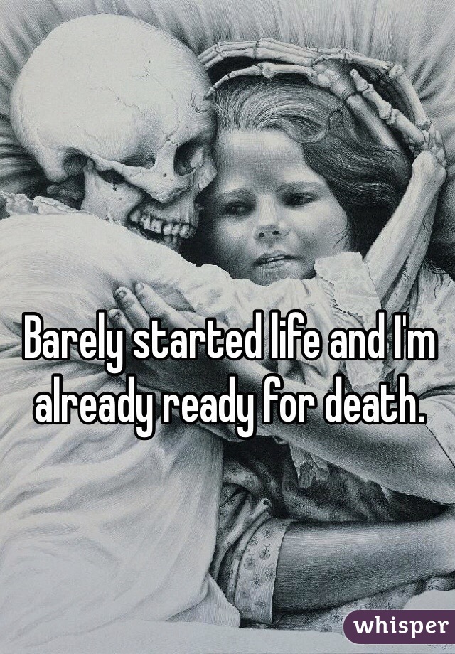 Barely started life and I'm already ready for death. 