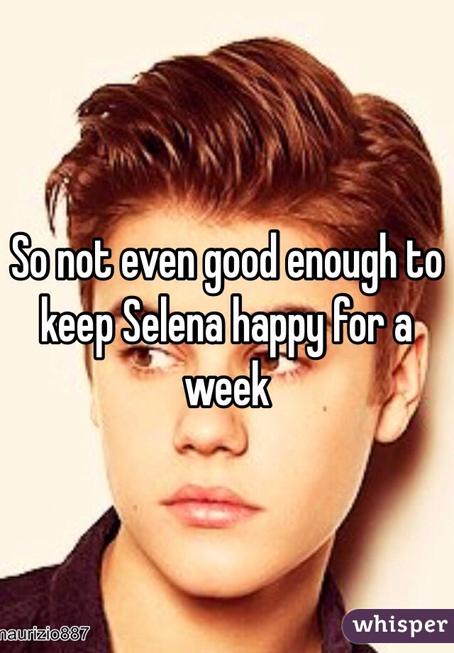 So not even good enough to keep Selena happy for a week