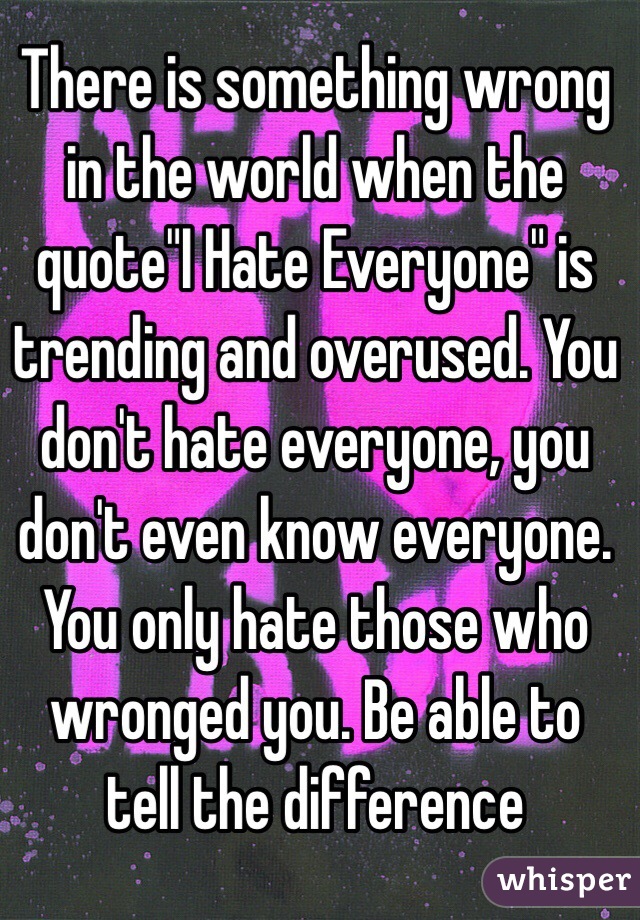 There is something wrong in the world when the quote"I Hate Everyone" is trending and overused. You don't hate everyone, you don't even know everyone. You only hate those who wronged you. Be able to tell the difference