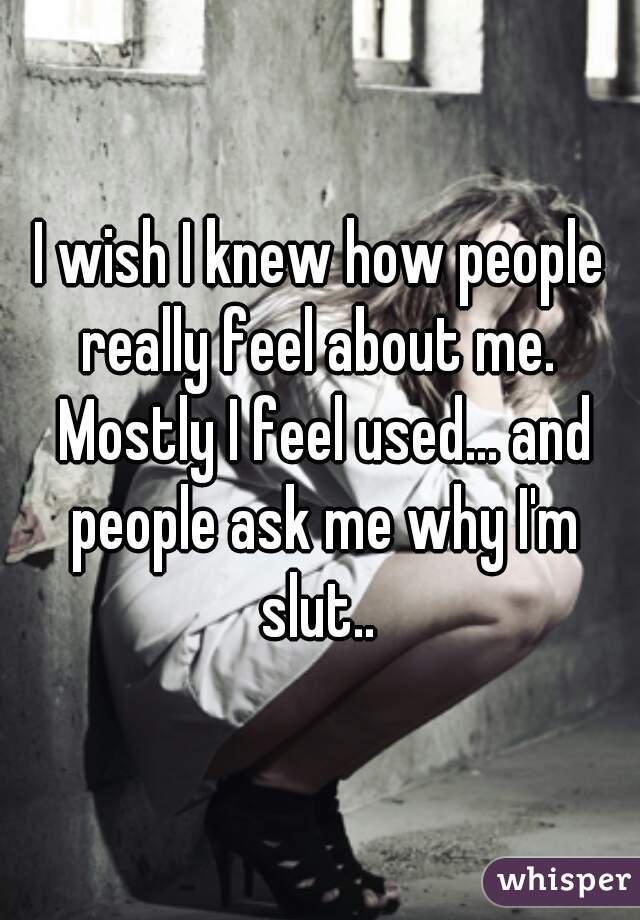 I wish I knew how people really feel about me.  Mostly I feel used... and people ask me why I'm slut.. 