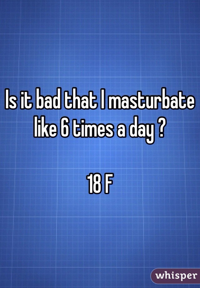 Is it bad that I masturbate like 6 times a day ? 

18 F