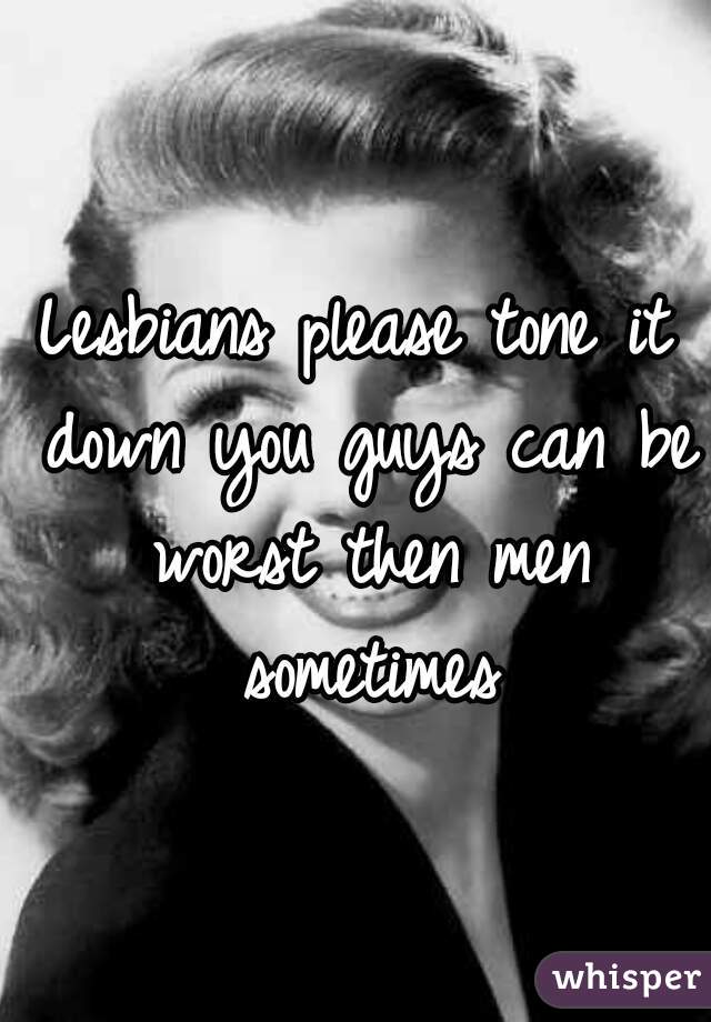 Lesbians please tone it down you guys can be worst then men sometimes
