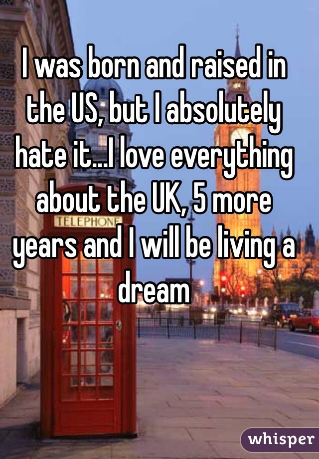 I was born and raised in the US, but I absolutely hate it...I love everything about the UK, 5 more years and I will be living a dream 