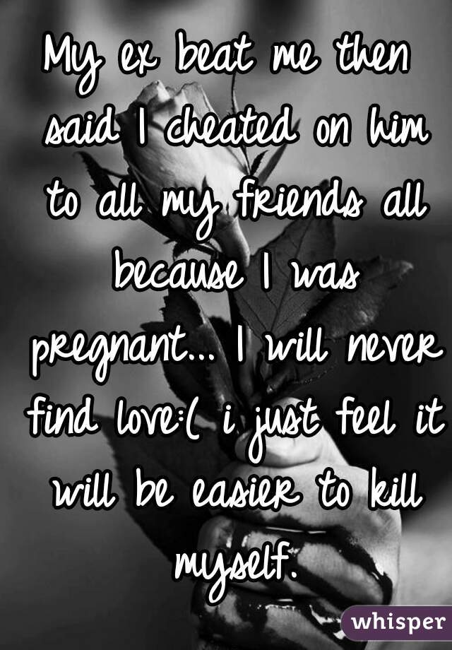 My ex beat me then said I cheated on him to all my friends all because I was pregnant... I will never find love:( i just feel it will be easier to kill myself.