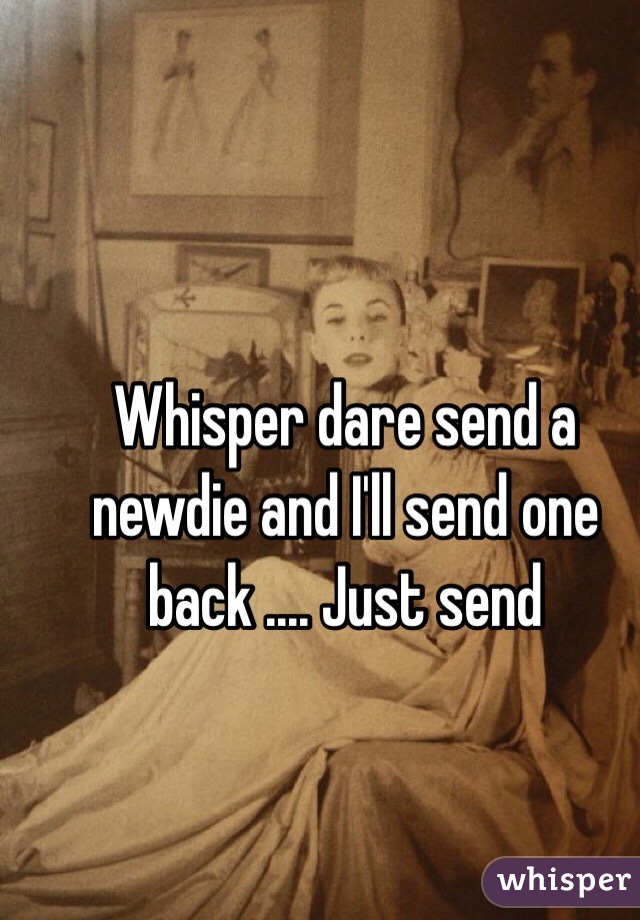 Whisper dare send a newdie and I'll send one back .... Just send 