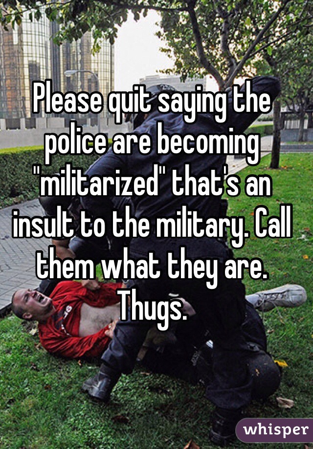 Please quit saying the police are becoming "militarized" that's an insult to the military. Call them what they are. Thugs. 