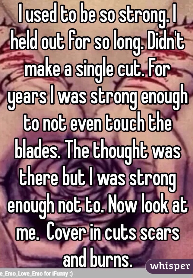 I used to be so strong. I held out for so long. Didn't make a single cut. For years I was strong enough to not even touch the blades. The thought was there but I was strong enough not to. Now look at me.  Cover in cuts scars and burns. 