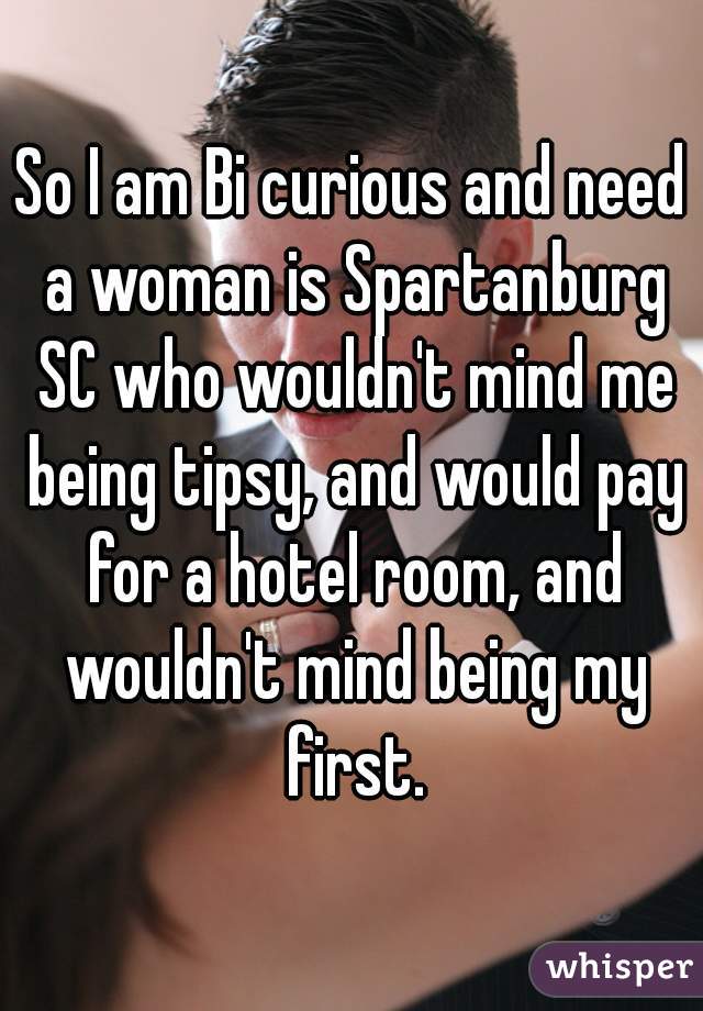 So I am Bi curious and need a woman is Spartanburg SC who wouldn't mind me being tipsy, and would pay for a hotel room, and wouldn't mind being my first.