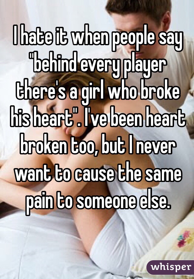 I hate it when people say "behind every player there's a girl who broke his heart". I've been heart broken too, but I never want to cause the same pain to someone else. 