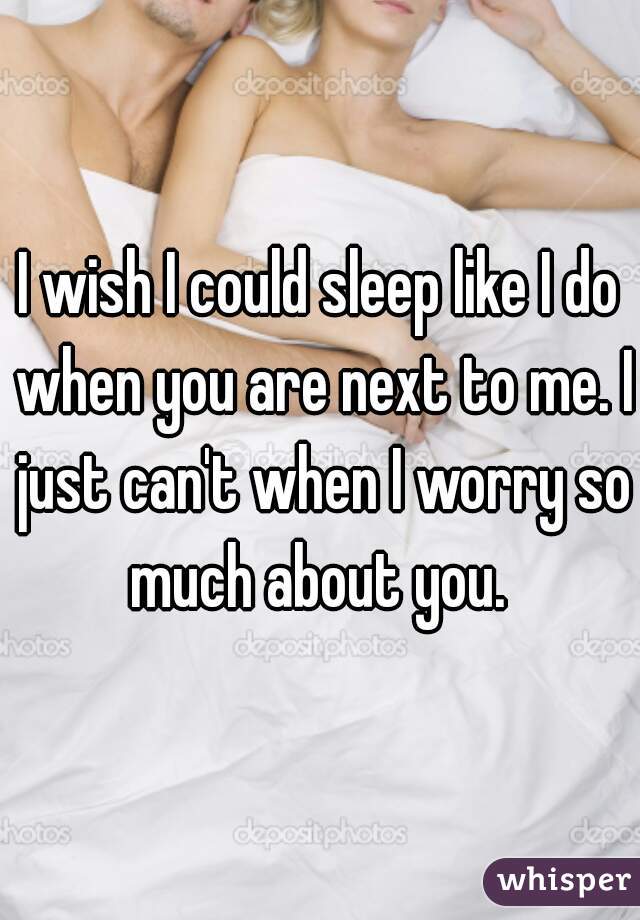 I wish I could sleep like I do when you are next to me. I just can't when I worry so much about you. 