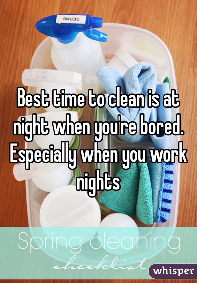 Best time to clean is at night when you're bored. Especially when you work nights