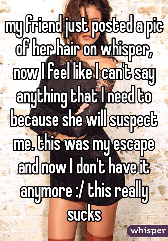 my friend just posted a pic of her hair on whisper, now I feel like I can't say anything that I need to because she will suspect me. this was my escape and now I don't have it anymore :/ this really sucks