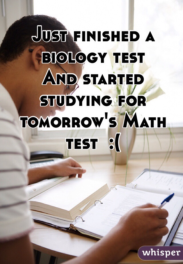 Just finished a biology test
And started studying for tomorrow's Math test  :(