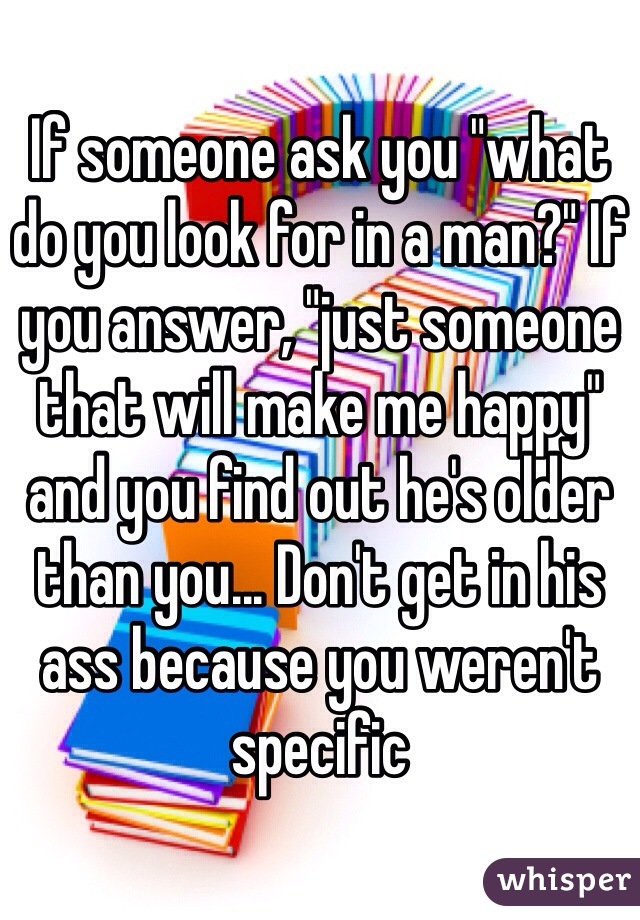 If someone ask you "what do you look for in a man?" If you answer, "just someone that will make me happy" and you find out he's older than you... Don't get in his ass because you weren't specific 