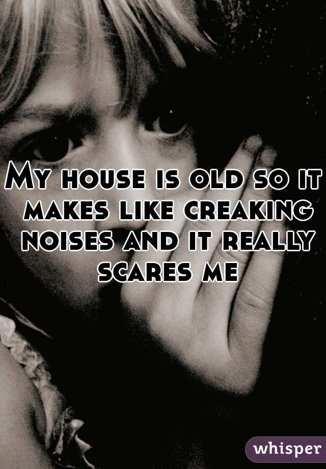 My house is old so it makes like creaking noises and it really scares me