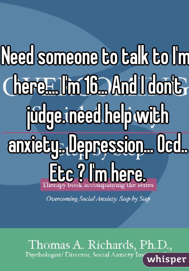 Need someone to talk to I'm here.... I'm 16... And I don't judge. need help with anxiety.. Depression... Ocd.. Etc ? I'm here.