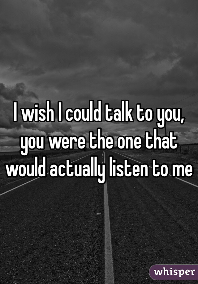 I wish I could talk to you, you were the one that would actually listen to me