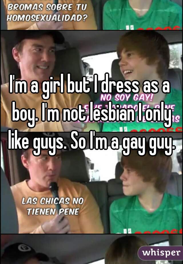 I'm a girl but I dress as a boy. I'm not lesbian I only like guys. So I'm a gay guy.