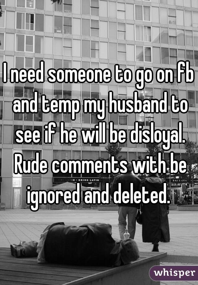 I need someone to go on fb and temp my husband to see if he will be disloyal. Rude comments with be ignored and deleted. 