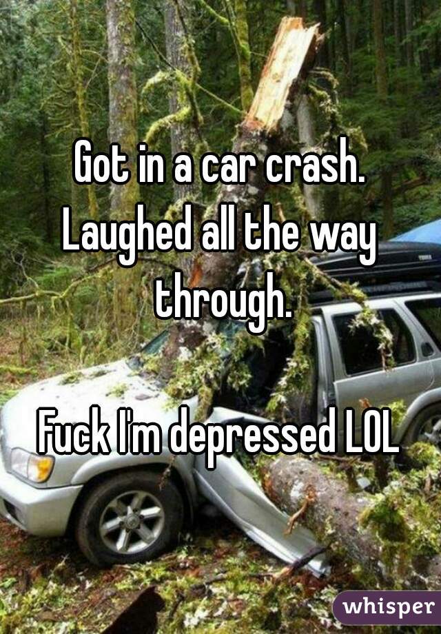 Got in a car crash.
Laughed all the way through.

Fuck I'm depressed LOL