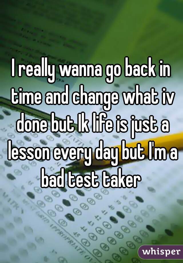 I really wanna go back in time and change what iv done but Ik life is just a lesson every day but I'm a bad test taker 

