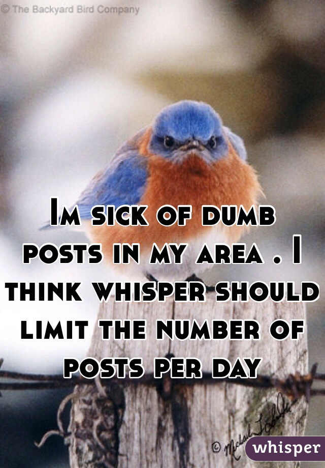 Im sick of dumb posts in my area . I think whisper should limit the number of posts per day 