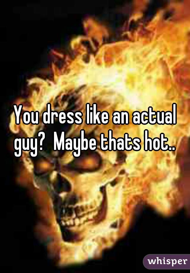 You dress like an actual guy?  Maybe thats hot.. 