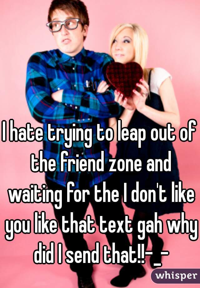 I hate trying to leap out of the friend zone and waiting for the I don't like you like that text gah why did I send that!!-_-