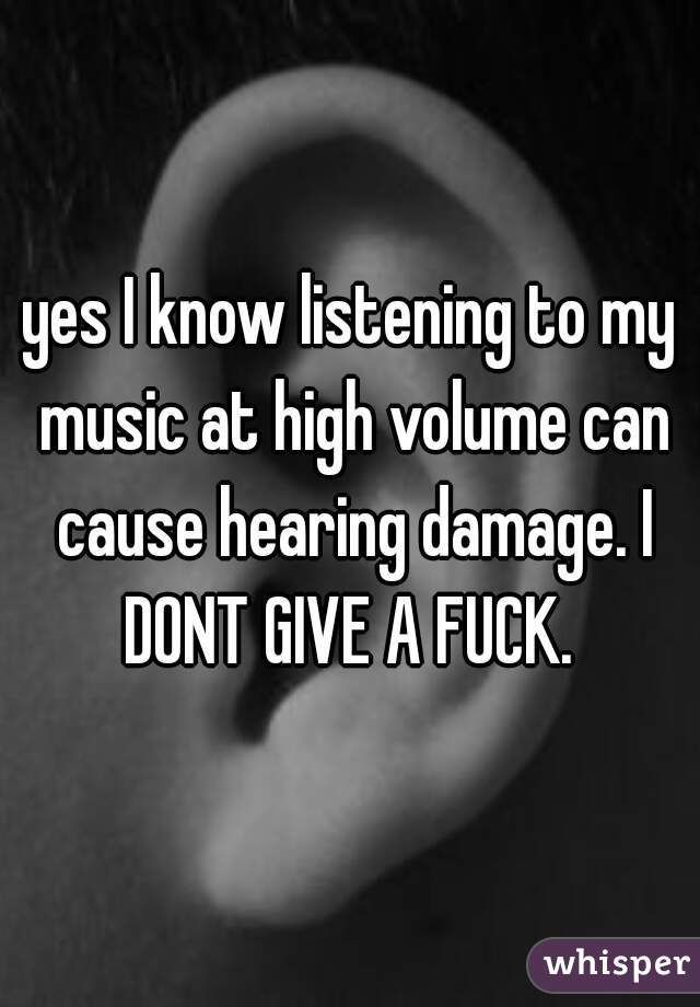 yes I know listening to my music at high volume can cause hearing damage. I DONT GIVE A FUCK. 