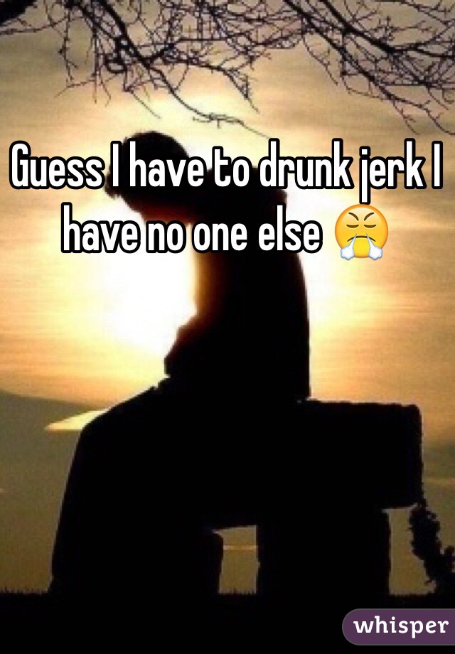 Guess I have to drunk jerk I have no one else 😤