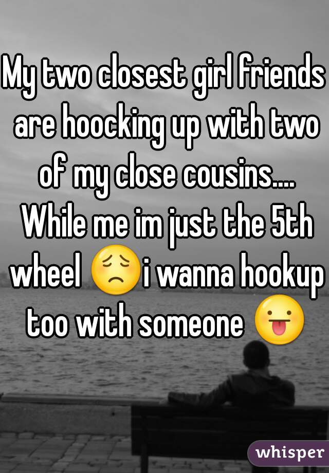 My two closest girl friends are hoocking up with two of my close cousins.... While me im just the 5th wheel 😟i wanna hookup too with someone 😛 