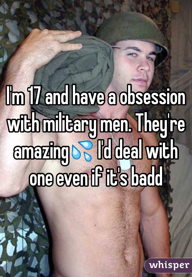 I'm 17 and have a obsession with military men. They're amazing💦 I'd deal with one even if it's badd