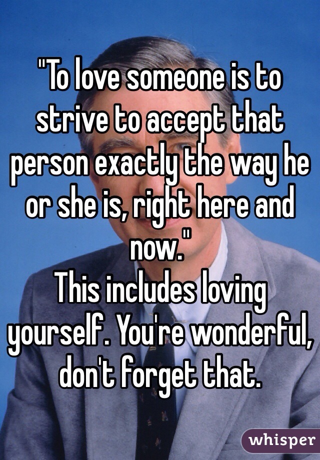 "To love someone is to strive to accept that person exactly the way he or she is, right here and now." 
This includes loving yourself. You're wonderful, don't forget that.