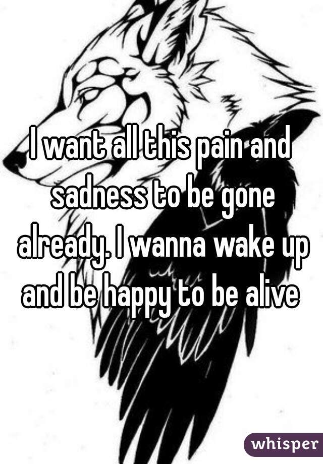 I want all this pain and sadness to be gone already. I wanna wake up and be happy to be alive 